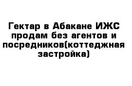 Гектар в Абакане ИЖС продам без агентов и посредников(коттеджная застройка)